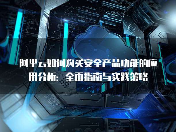 阿里云如何购买安全产品功能的应用分析:全面指南与实践策略