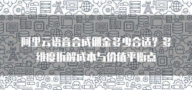阿里云语音合成佣金多少合适?多维度拆解成本与价值平衡点
