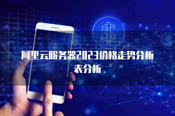阿里云服务器2023价格走势分析表分析