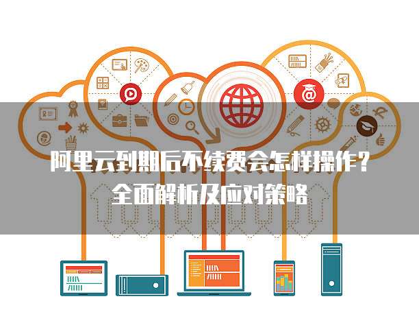 阿里云到期后不续费会怎样操作?全面解析及应对策略
