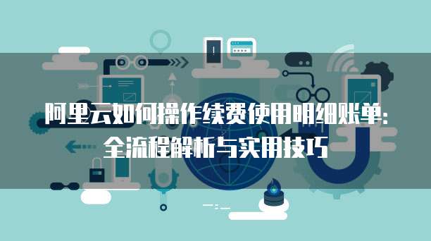 阿里云如何操作续费使用明细账单:全流程解析与实用技巧
