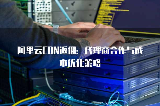 阿里云CDN返佣:代理商合作与成本优化策略
