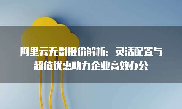 阿里云无影报价解析:灵活配置与超值优惠助力企业高效办公