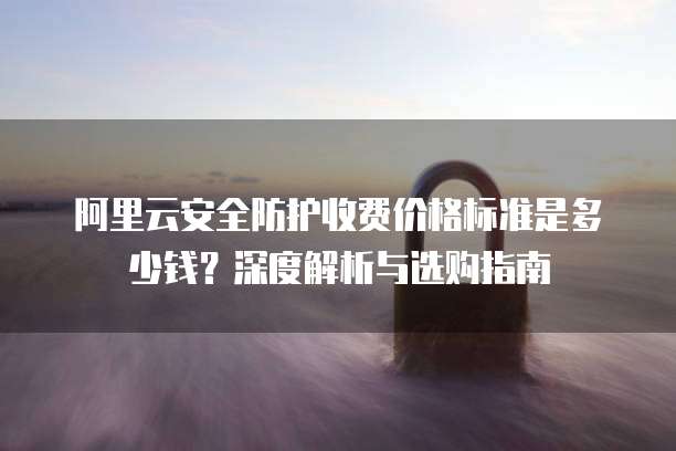 阿里云安全防护收费价格标准是多少钱?深度解析与选购指南