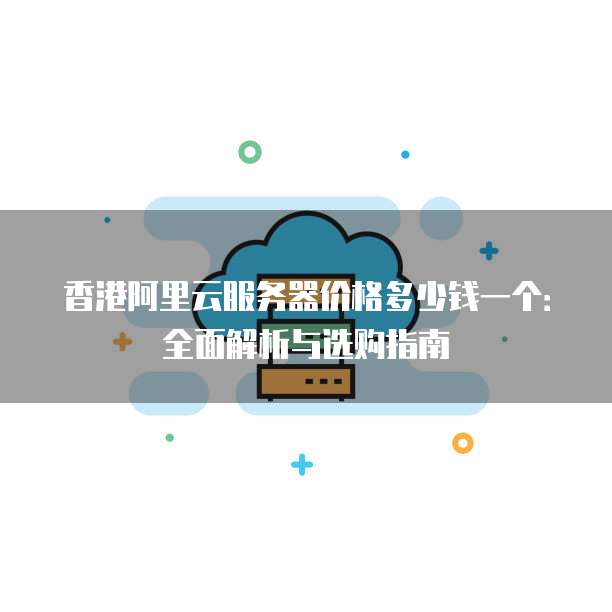 香港阿里云服务器价格多少钱一个:全面解析与选购指南