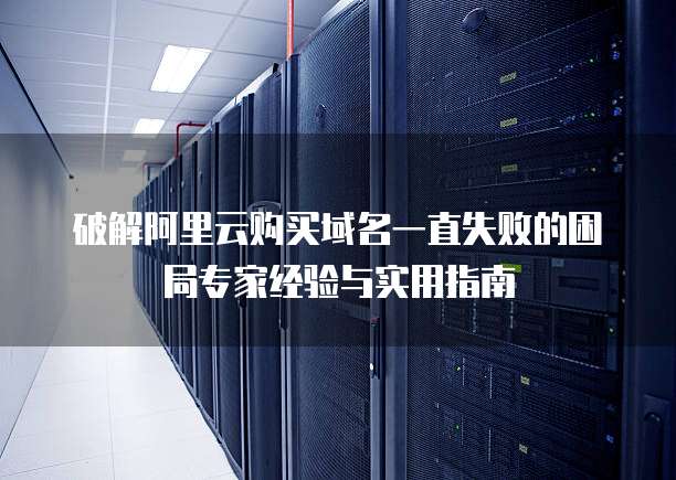 破解阿里云购买域名一直失败的困局专家经验与实用指南