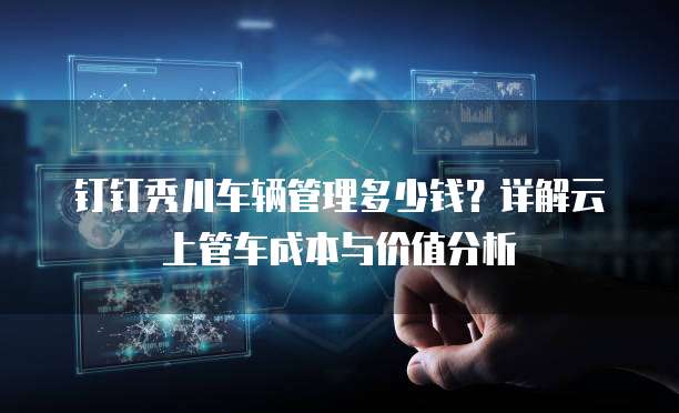 钉钉秀川车辆管理多少钱？详解云上管车成本与价值分析
