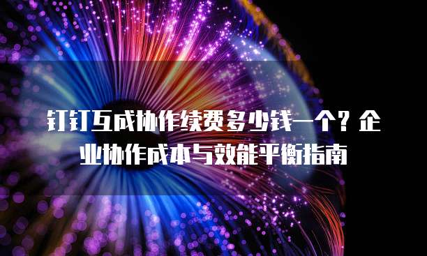 钉钉互成协作续费多少钱一个?企业协作成本与效能平衡指南