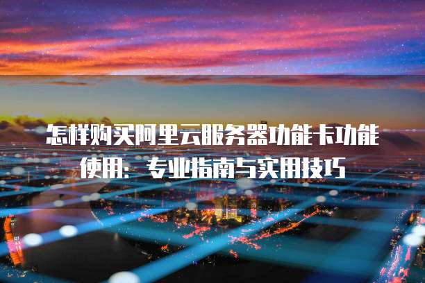 怎样购买阿里云服务器功能卡功能使用:专业指南与实用技巧