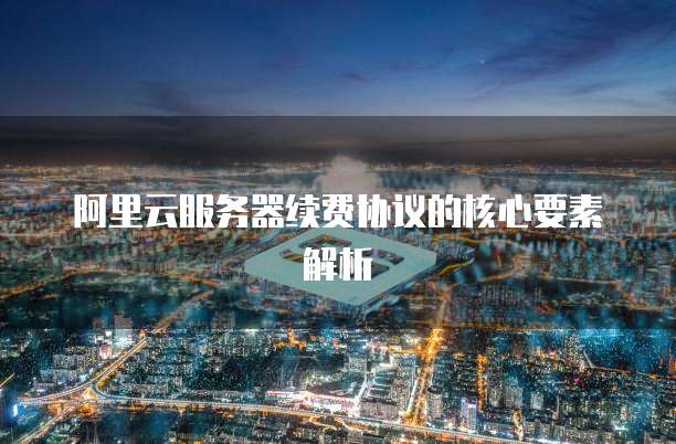 阿里云服务器续费协议的核心要素解析