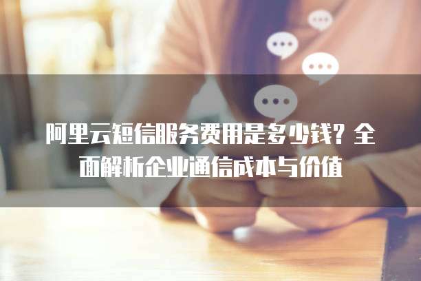 阿里云短信服务费用是多少钱？全面解析企业通信成本与价值
