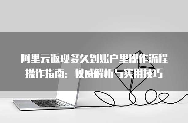 阿里云返现多久到账户里操作流程操作指南:权威解析与实用技巧