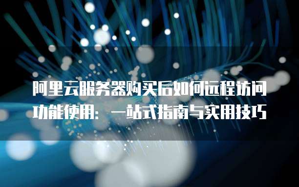 阿里云服务器购买后如何远程访问功能使用:一站式指南与实用技巧