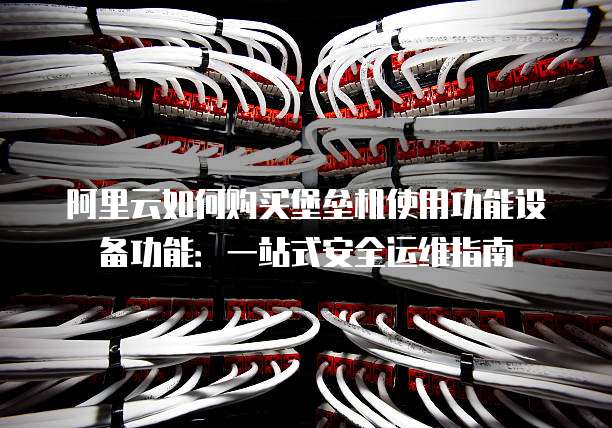 阿里云如何购买堡垒机使用功能设备功能:一站式安全运维指南
