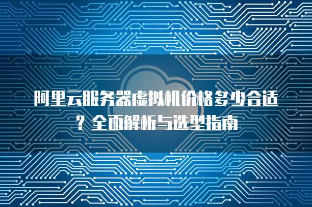 阿里云服务器虚拟机价格多少合适?全面解析与选型指南