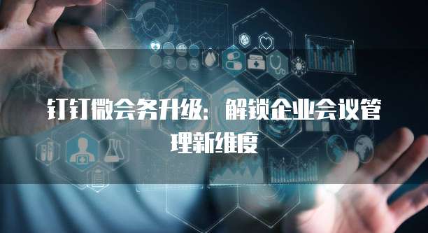 钉钉微会务升级:解锁企业会议管理新维度