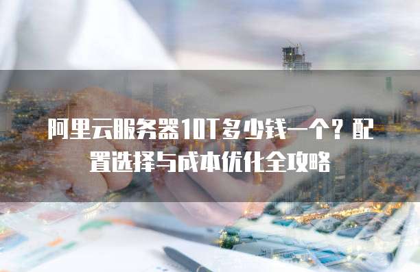 阿里云服务器10T多少钱一个?配置选择与成本优化全攻略