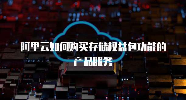 阿里云如何购买存储权益包功能的产品服务