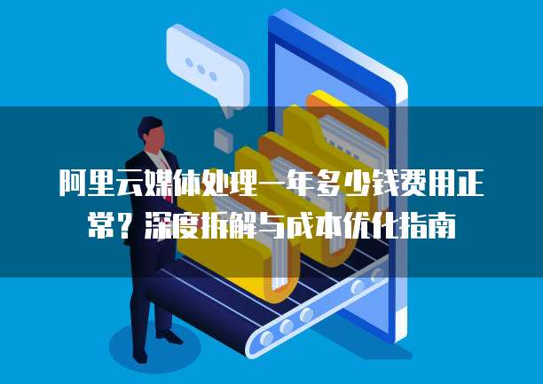 阿里云媒体处理一年多少钱费用正常?深度拆解与成本优化指南
