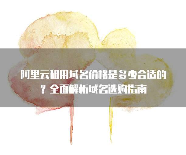 阿里云租用域名价格是多少合适的?全面解析域名选购指南