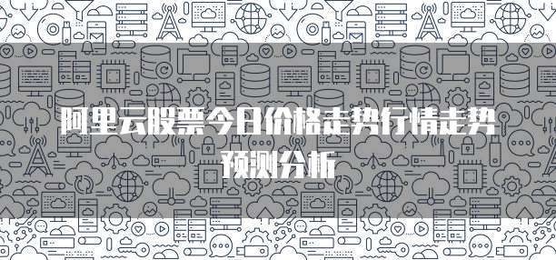 阿里云股票今日价格走势行情走势预测分析