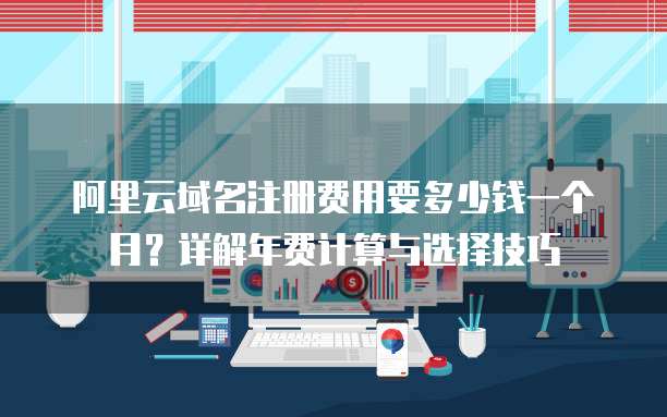 阿里云域名注册费用要多少钱一个月?详解年费计算与选择技巧
