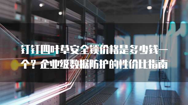 钉钉四叶草安全锁价格是多少钱一个?企业级数据防护的性价比指南