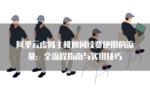 阿里云虚拟主机如何续费使用的流量:全流程指南与实用技巧