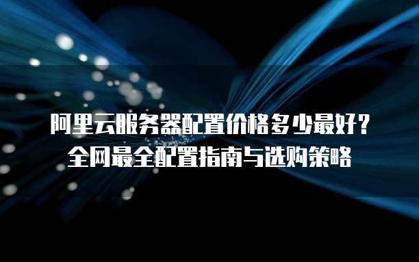阿里云服务器配置价格多少最好?全网最全配置指南与选购策略