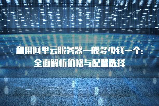 租用阿里云服务器一般多少钱一个:全面解析价格与配置选择
