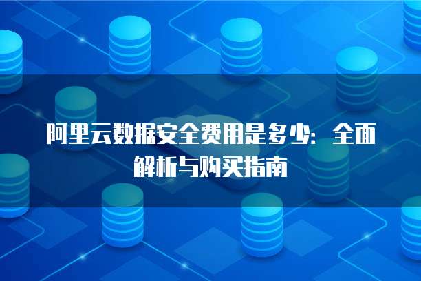 阿里云数据安全费用是多少:全面解析与购买指南