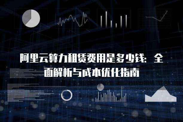 阿里云算力租赁费用是多少钱:全面解析与成本优化指南