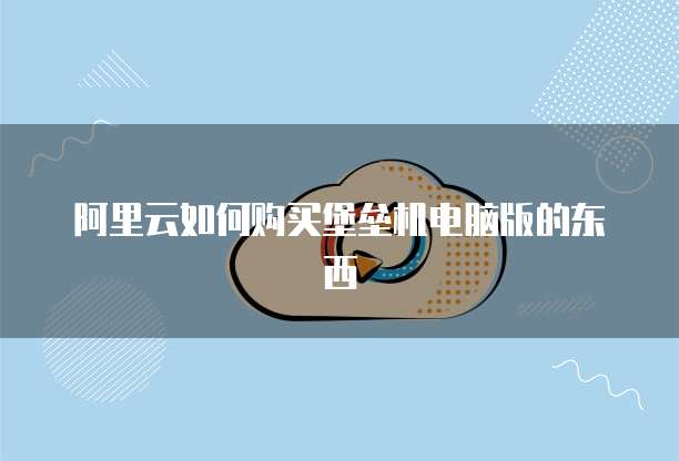 阿里云如何购买堡垒机电脑版的东西