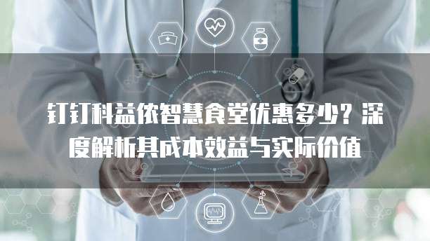 钉钉科益侬智慧食堂优惠多少？深度解析其成本效益与实际价值