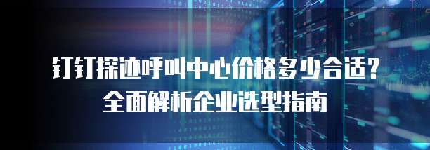 钉钉探迹呼叫中心价格多少合适?全面解析企业选型指南