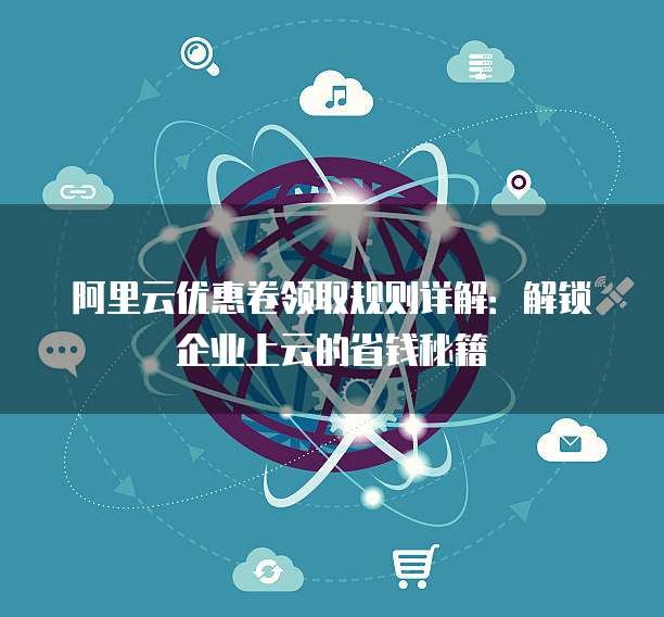 阿里云优惠卷领取规则详解:解锁企业上云的省钱秘籍