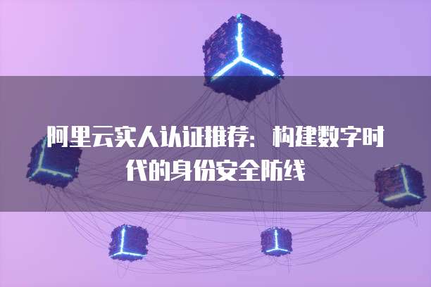 阿里云实人认证推荐:构建数字时代的身份安全防线
