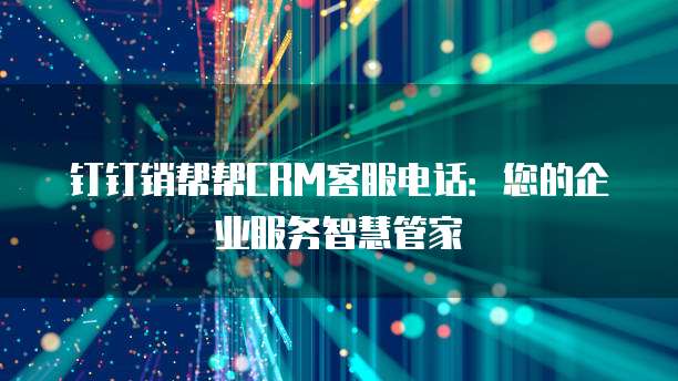 钉钉销帮帮CRM客服电话：您的企业服务智慧管家