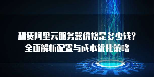 租赁阿里云服务器价格是多少钱?全面解析配置与成本优化策略