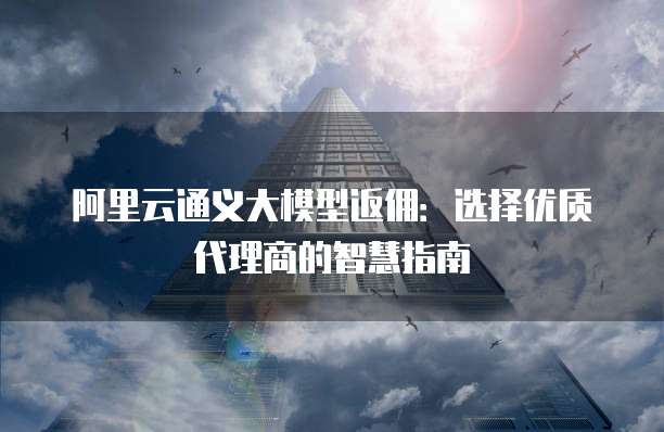 阿里云通义大模型返佣：选择优质代理商的智慧指南