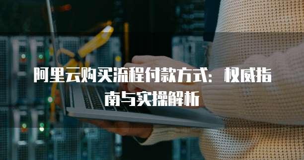 阿里云购买流程付款方式：权威指南与实操解析