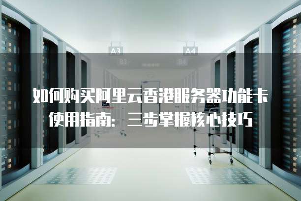 如何购买阿里云香港服务器功能卡使用指南:三步掌握核心技巧