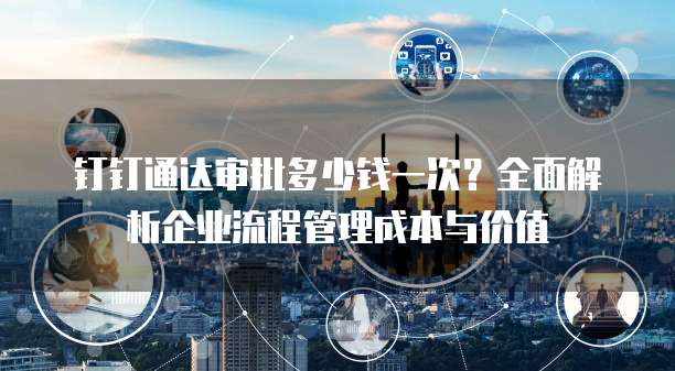 钉钉通达审批多少钱一次?全面解析企业流程管理成本与价值