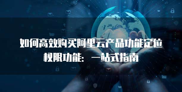 如何高效购买阿里云产品功能定位权限功能:一站式指南