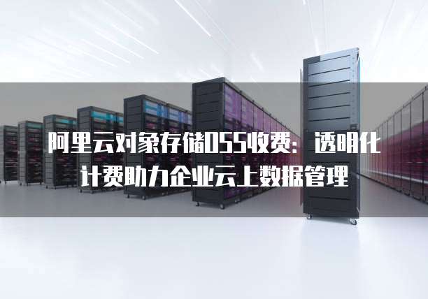 阿里云对象存储OSS收费:透明化计费助力企业云上数据管理