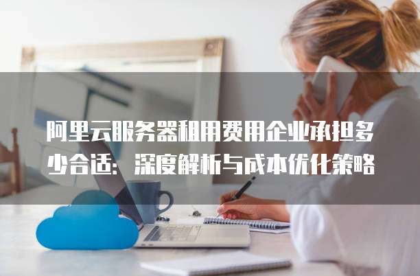 阿里云服务器租用费用企业承担多少合适:深度解析与成本优化策略
