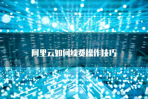 阿里云如何续费操作技巧