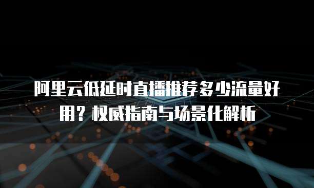 阿里云低延时直播推荐多少流量好用?权威指南与场景化解析