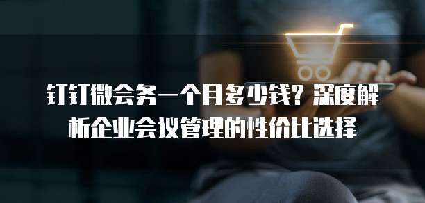 钉钉微会务一个月多少钱?深度解析企业会议管理的性价比选择
