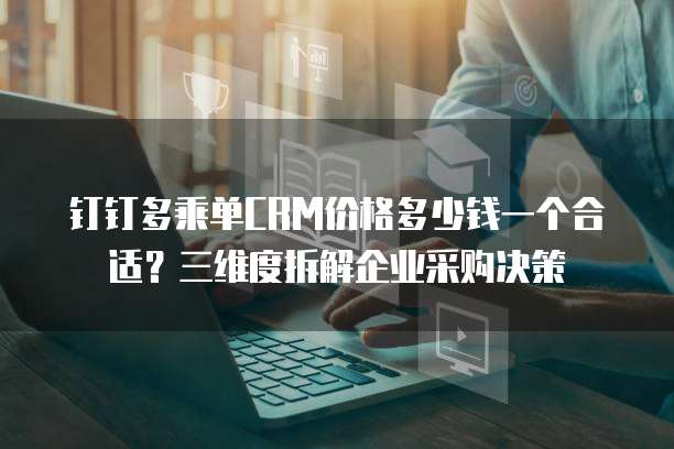 钉钉多乘单CRM价格多少钱一个合适?三维度拆解企业采购决策